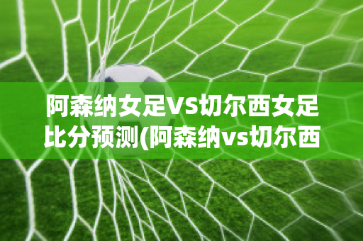 阿森纳女足VS切尔西女足比分预测(阿森纳vs切尔西历史比分)