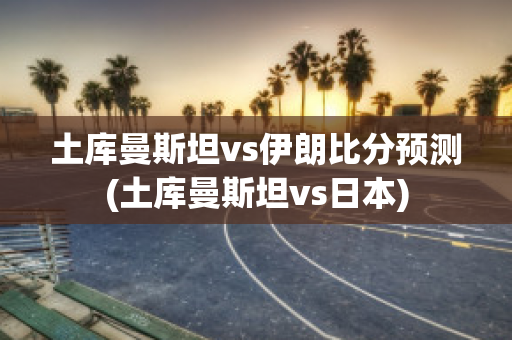 土库曼斯坦vs伊朗比分预测(土库曼斯坦vs日本)