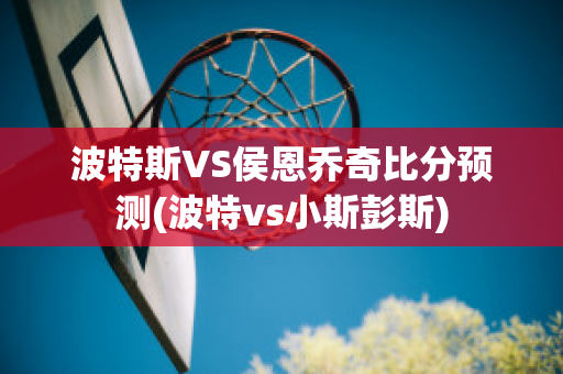 波特斯VS侯恩乔奇比分预测(波特vs小斯彭斯)