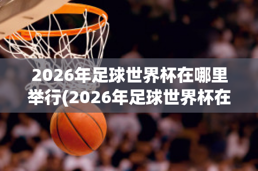 2026年足球世界杯在哪里举行(2026年足球世界杯在哪里举行比赛)