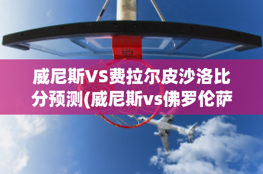 威尼斯VS费拉尔皮沙洛比分预测(威尼斯vs佛罗伦萨比分预测)