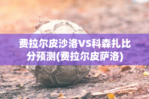 费拉尔皮沙洛VS科森扎比分预测(费拉尔皮萨洛)