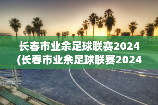 长春市业余足球联赛2024(长春市业余足球联赛2024年成绩)