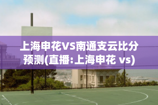 上海申花VS南通支云比分预测(直播:上海申花 vs)