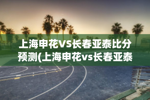 上海申花VS长春亚泰比分预测(上海申花vs长春亚泰视频直播)