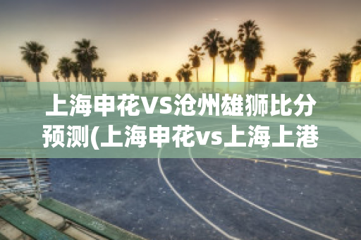 上海申花VS沧州雄狮比分预测(上海申花vs上海上港集锦)