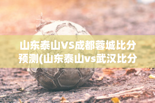 山东泰山VS成都蓉城比分预测(山东泰山vs武汉比分预测)