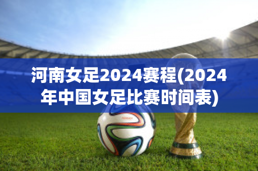 河南女足2024赛程(2024年中国女足比赛时间表)