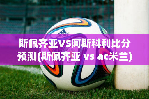 斯佩齐亚VS阿斯科利比分预测(斯佩齐亚 vs ac米兰)