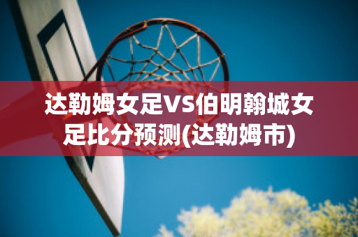 达勒姆女足VS伯明翰城女足比分预测(达勒姆市)