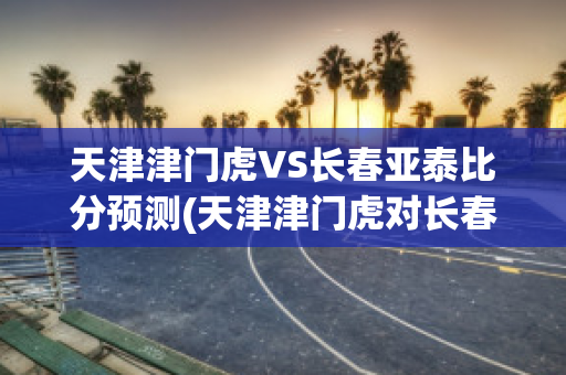 天津津门虎VS长春亚泰比分预测(天津津门虎对长春比赛结果)