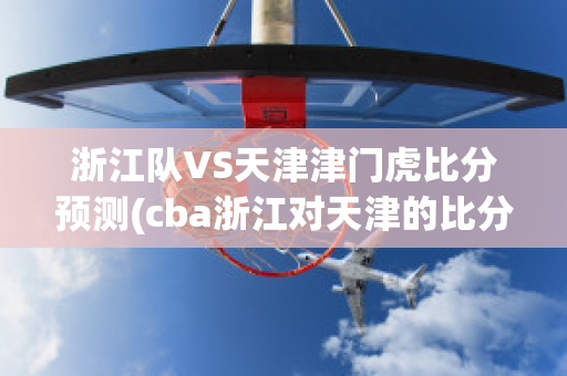 浙江队VS天津津门虎比分预测(cba浙江对天津的比分预测)