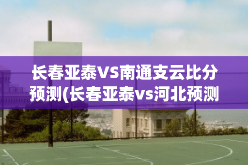 长春亚泰VS南通支云比分预测(长春亚泰vs河北预测)