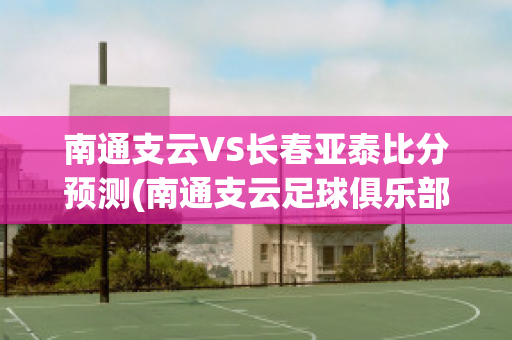 南通支云VS长春亚泰比分预测(南通支云足球俱乐部最新消息)