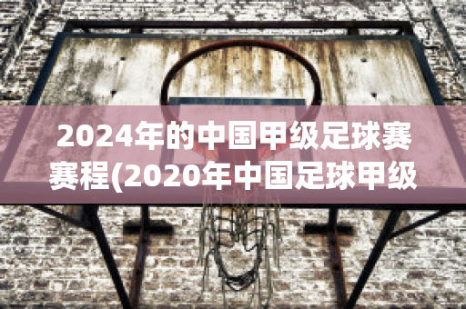 2024年的中国甲级足球赛赛程(2020年中国足球甲级联赛赛程)