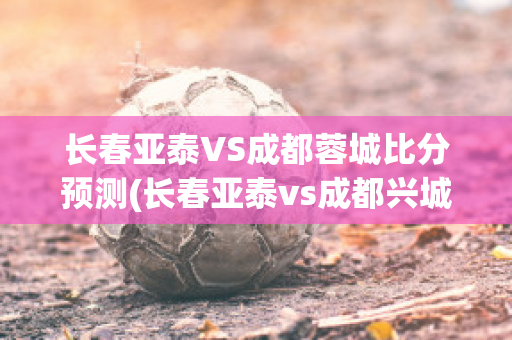 长春亚泰VS成都蓉城比分预测(长春亚泰vs成都兴城录像)