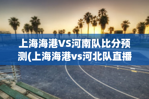 上海海港VS河南队比分预测(上海海港vs河北队直播)