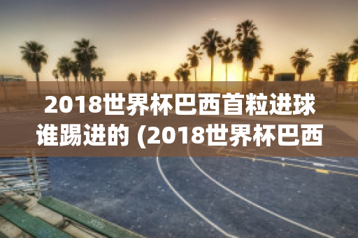 2018世界杯巴西首粒进球谁踢进的 (2018世界杯巴西首粒进球谁踢进的啊)