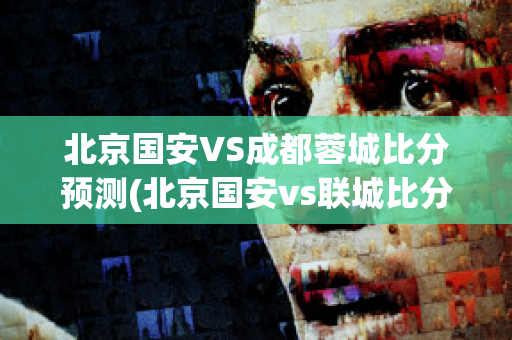 北京国安VS成都蓉城比分预测(北京国安vs联城比分预测)