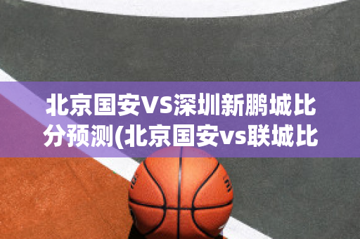 北京国安VS深圳新鹏城比分预测(北京国安vs联城比分预测)