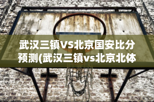 武汉三镇VS北京国安比分预测(武汉三镇vs北京北体大直播)