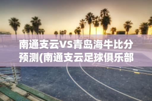 南通支云VS青岛海牛比分预测(南通支云足球俱乐部最新消息)