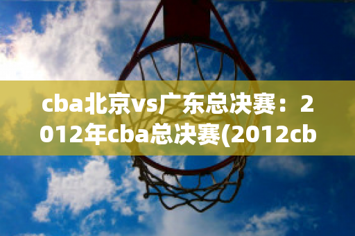 cba北京vs广东总决赛：2012年cba总决赛(2012cba总决赛北京vs广东第一场)