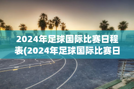 2024年足球国际比赛日程表(2024年足球国际比赛日程表图片)