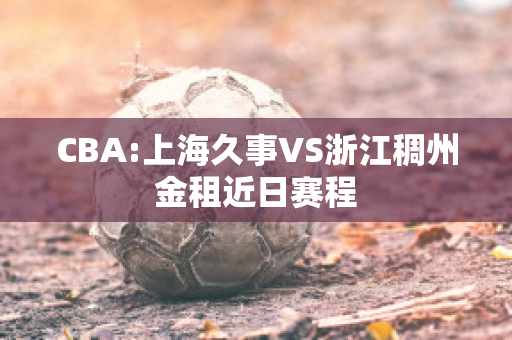 CBA:上海久事VS浙江稠州金租近日赛程