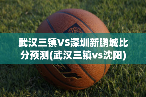 武汉三镇VS深圳新鹏城比分预测(武汉三镇vs沈阳)