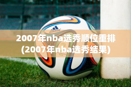 2007年nba选秀顺位重排(2007年nba选秀结果)