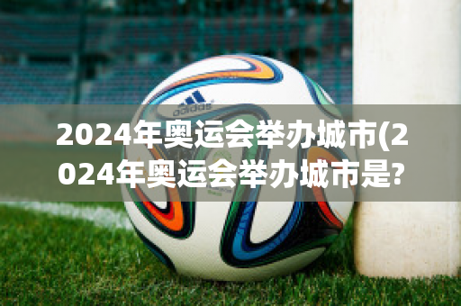 2024年奥运会举办城市(2024年奥运会举办城市是?)