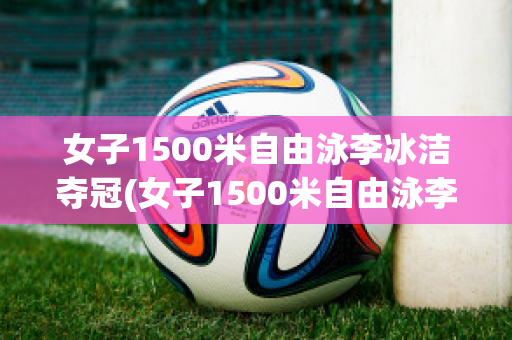 女子1500米自由泳李冰洁夺冠(女子1500米自由泳李冰洁夺冠了吗)