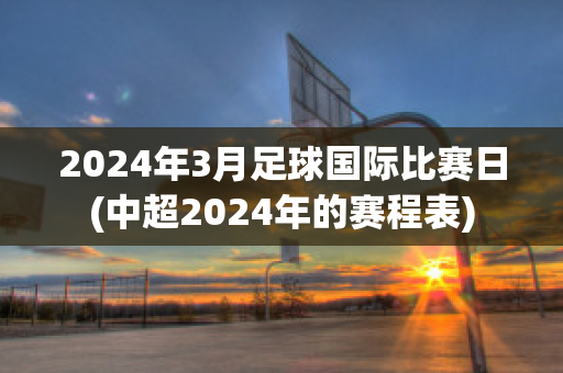 2024年3月足球国际比赛日(中超2024年的赛程表)