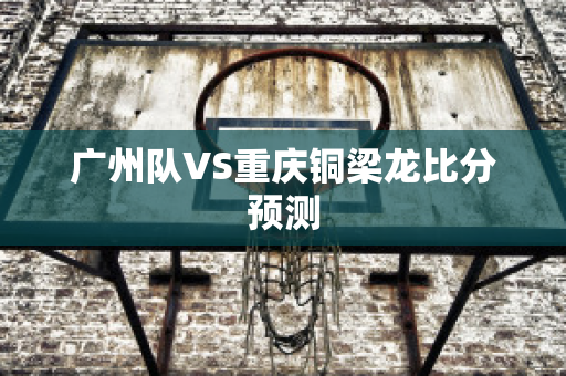 广州队VS重庆铜梁龙比分预测