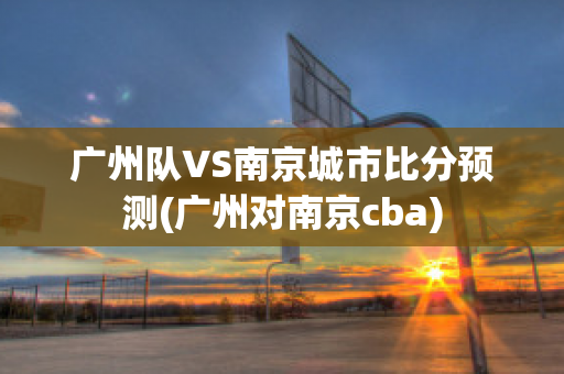 广州队VS南京城市比分预测(广州对南京cba)