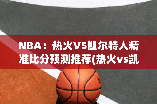 NBA：热火VS凯尔特人精准比分预测推荐(热火vs凯尔特人视频直播)