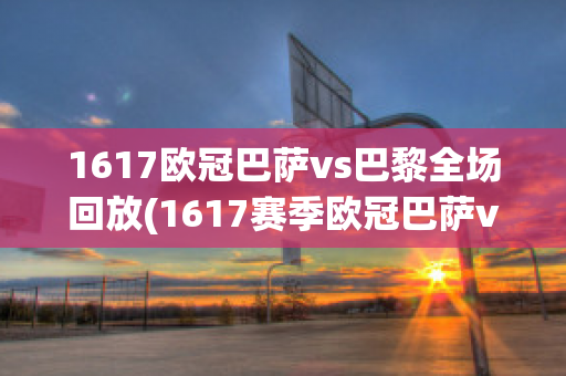 1617欧冠巴萨vs巴黎全场回放(1617赛季欧冠巴萨vs巴黎)