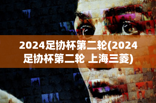 2024足协杯第二轮(2024足协杯第二轮 上海三菱)