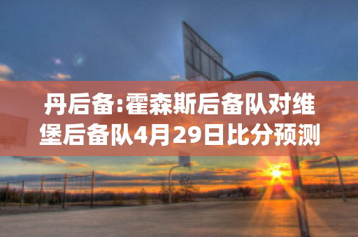 丹后备:霍森斯后备队对维堡后备队4月29日比分预测(霍森斯足球俱乐部)