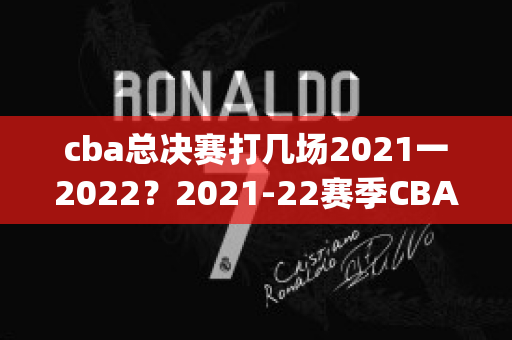 cba总决赛打几场2021一2022？2021-22赛季CBA总决赛具体时间表(cba 总决赛 时间)