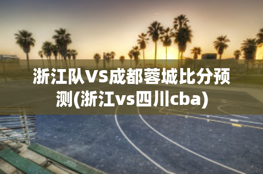 浙江队VS成都蓉城比分预测(浙江vs四川cba)