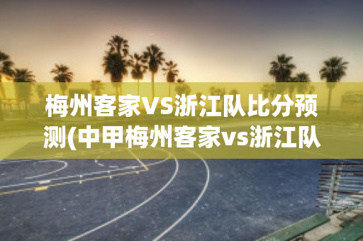 梅州客家VS浙江队比分预测(中甲梅州客家vs浙江队)