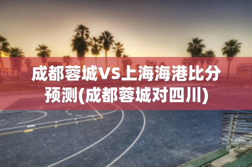 成都蓉城VS上海海港比分预测(成都蓉城对四川)