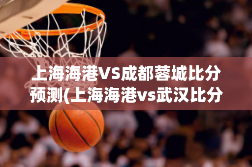 上海海港VS成都蓉城比分预测(上海海港vs武汉比分预测)