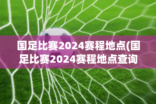 国足比赛2024赛程地点(国足比赛2024赛程地点查询)