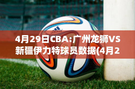 4月29日CBA:广州龙狮VS新疆伊力特球员数据(4月29日cba:广州龙狮vs新疆伊力特球员数据对比)