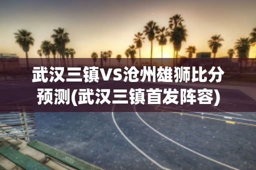 武汉三镇VS沧州雄狮比分预测(武汉三镇首发阵容)