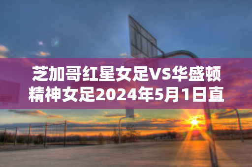 芝加哥红星女足VS华盛顿精神女足2024年5月1日直播回放