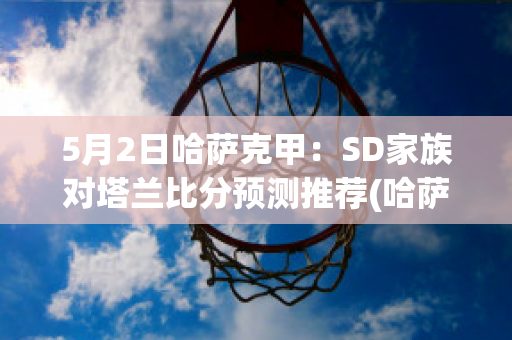 5月2日哈萨克甲：SD家族对塔兰比分预测推荐(哈萨克斯坦乙组联赛ds)